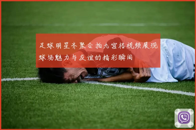 足球明星齐聚合拍九宫格视频展现球场魅力与友谊的精彩瞬间