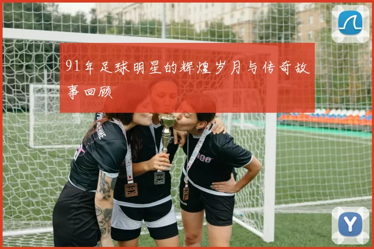 91年足球明星的辉煌岁月与传奇故事回顾