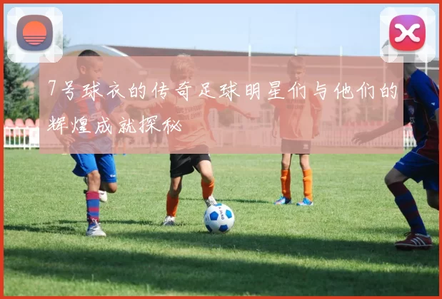7号球衣的传奇足球明星们与他们的辉煌成就探秘