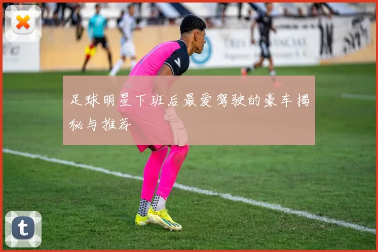 足球明星下班后最爱驾驶的豪车揭秘与推荐