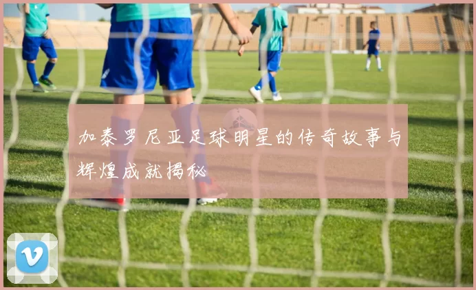 加泰罗尼亚足球明星的传奇故事与辉煌成就揭秘