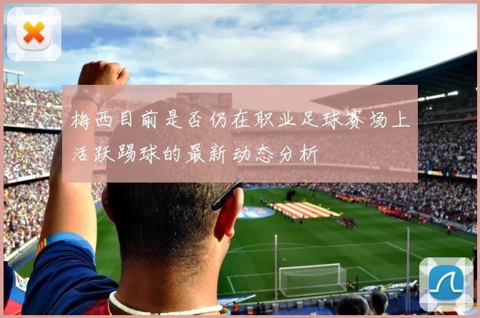 梅西目前是否仍在职业足球赛场上活跃踢球的最新动态分析