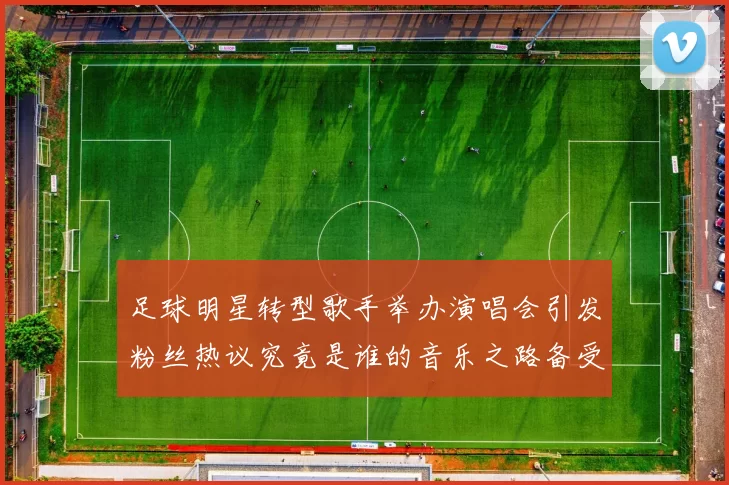 足球明星转型歌手举办演唱会引发粉丝热议究竟是谁的音乐之路备受瞩目