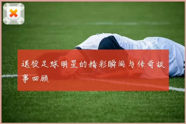 退役足球明星的精彩瞬间与传奇故事回顾
