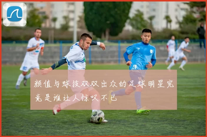 颜值与球技双双出众的足球明星究竟是谁让人惊叹不已