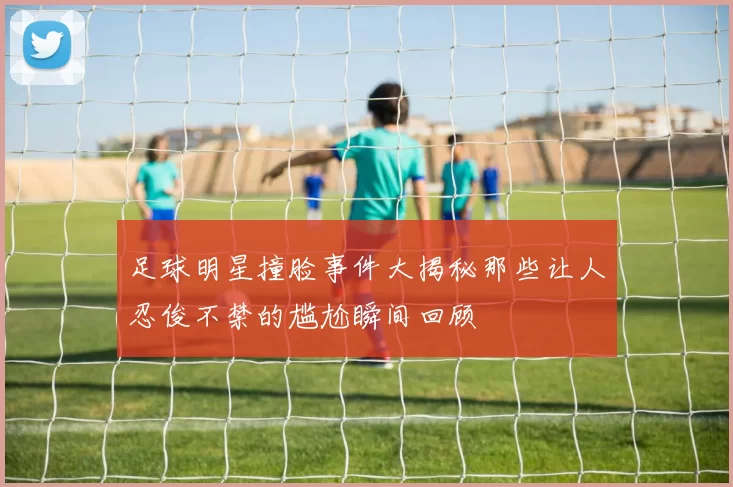 足球明星撞脸事件大揭秘那些让人忍俊不禁的尴尬瞬间回顾