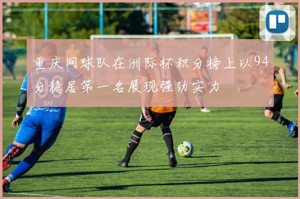 重庆网球队在洲际杯积分榜上以94分稳居第一名展现强劲实力
