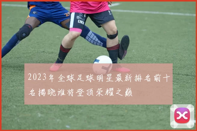 2023年全球足球明星最新排名前十名揭晓谁将登顶荣耀之巅