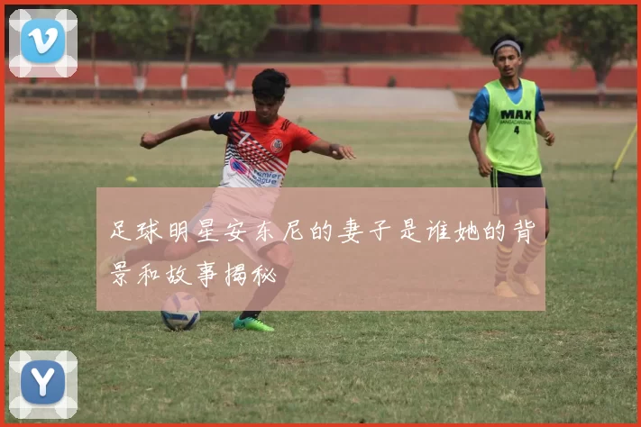 足球明星安东尼的妻子是谁她的背景和故事揭秘