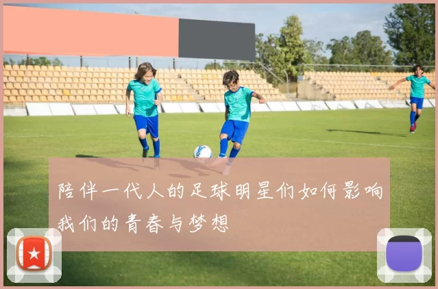 陪伴一代人的足球明星们如何影响我们的青春与梦想