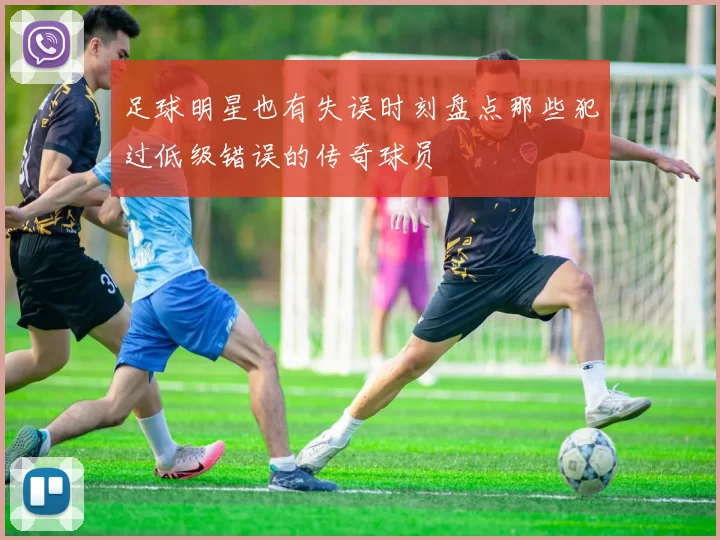 足球明星也有失误时刻盘点那些犯过低级错误的传奇球员