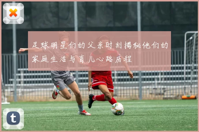 足球明星们的父亲时刻揭秘他们的家庭生活与育儿心路历程