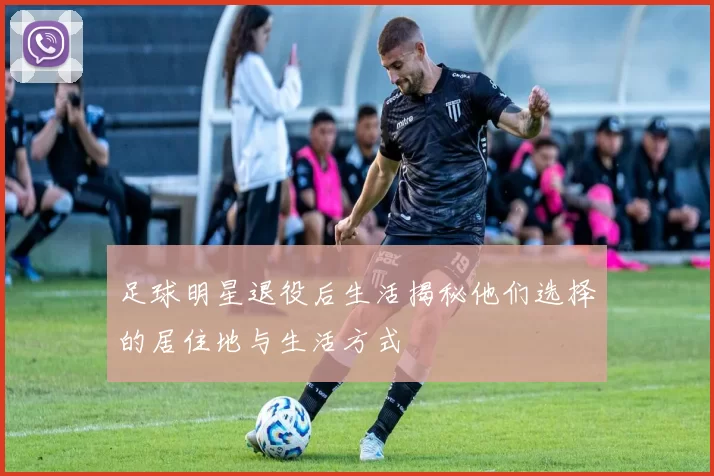 足球明星退役后生活揭秘他们选择的居住地与生活方式
