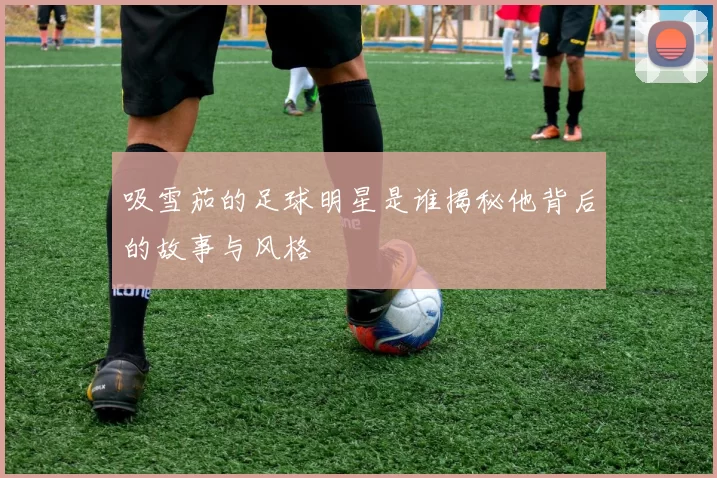 吸雪茄的足球明星是谁揭秘他背后的故事与风格