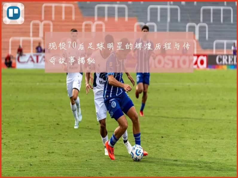 现役70后足球明星的辉煌历程与传奇故事揭秘