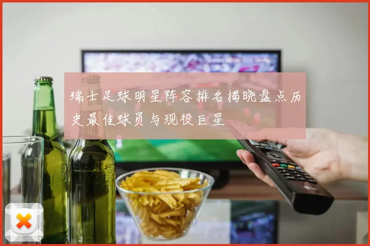 瑞士足球明星阵容排名揭晓盘点历史最佳球员与现役巨星