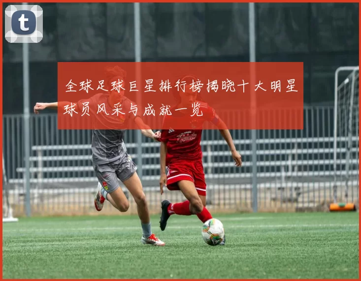 全球足球巨星排行榜揭晓十大明星球员风采与成就一览