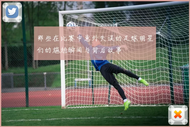 那些在比赛中意外失误的足球明星们的尴尬瞬间与背后故事