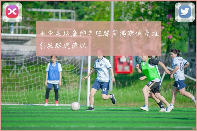 当今足坛最帅年轻球星揭晓他是谁引发球迷热议